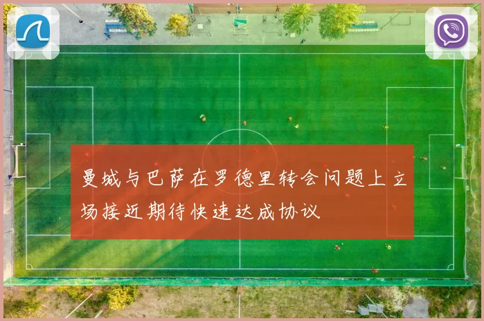 曼城与巴萨在罗德里转会问题上立场接近期待快速达成协议