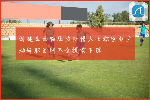刘建业面临压力知情人士称除非主动辞职否则不会提前下课