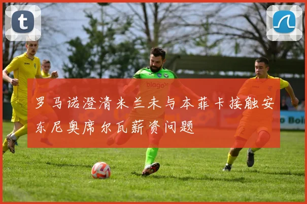 罗马诺澄清米兰未与本菲卡接触安东尼奥席尔瓦薪资问题