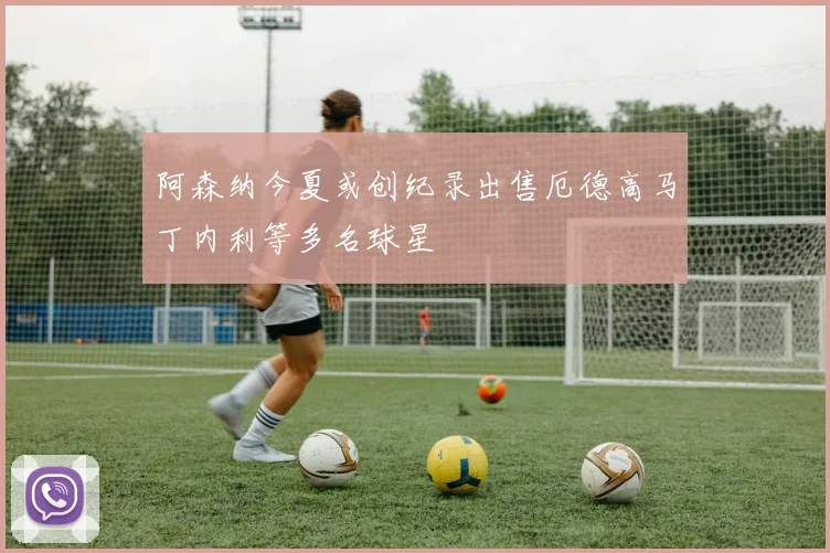阿森纳今夏或创纪录出售厄德高马丁内利等多名球星