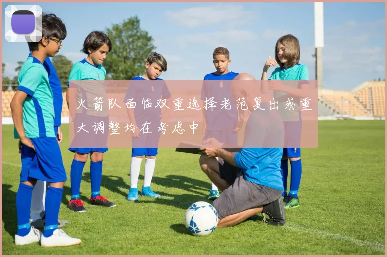 火箭队面临双重选择老范复出或重大调整均在考虑中
