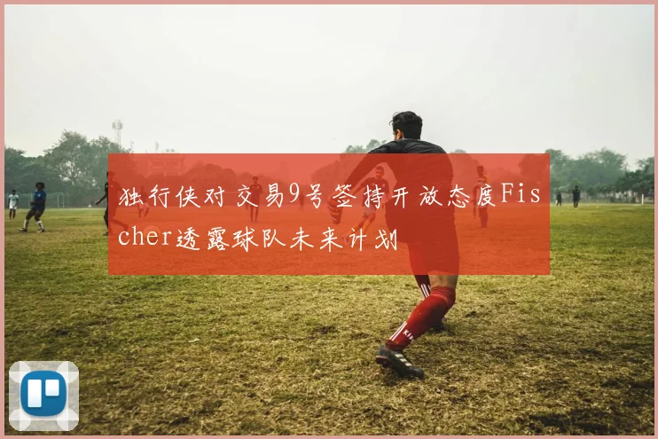 独行侠对交易9号签持开放态度Fischer透露球队未来计划