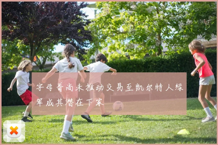 字母哥尚未推动交易至凯尔特人绿军成其潜在下家