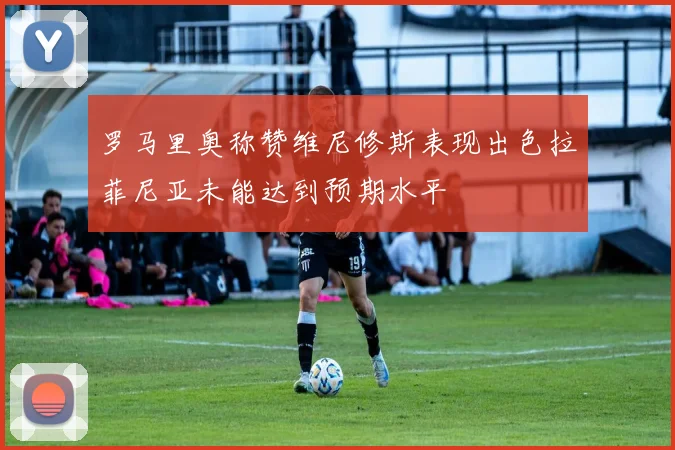 罗马里奥称赞维尼修斯表现出色拉菲尼亚未能达到预期水平