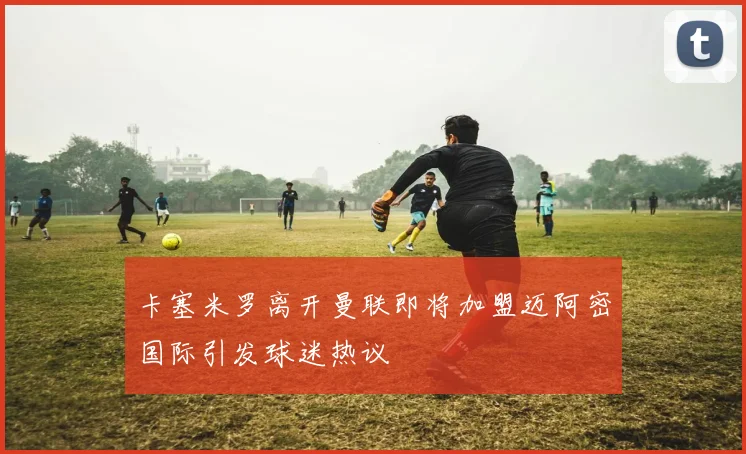 卡塞米罗离开曼联即将加盟迈阿密国际引发球迷热议
