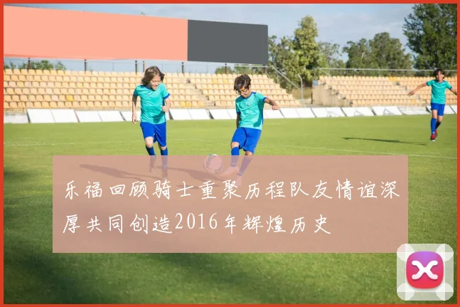 乐福回顾骑士重聚历程队友情谊深厚共同创造2016年辉煌历史